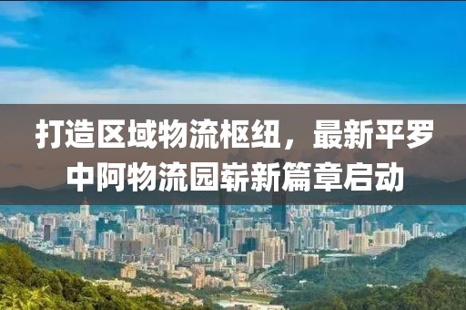 打造區(qū)域物流樞紐，最新平羅中阿物流園嶄新篇章啟動