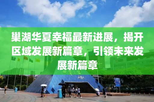 巢湖華夏幸福最新進(jìn)展，揭開區(qū)域發(fā)展新篇章，引領(lǐng)未來發(fā)展新篇章
