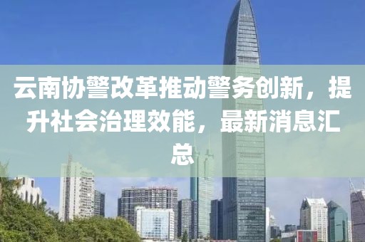 云南協(xié)警改革推動警務(wù)創(chuàng)新，提升社會治理效能，最新消息匯總
