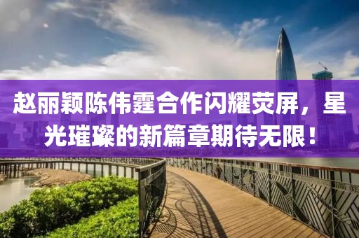 趙麗穎陳偉霆合作閃耀熒屏，星光璀璨的新篇章期待無限！