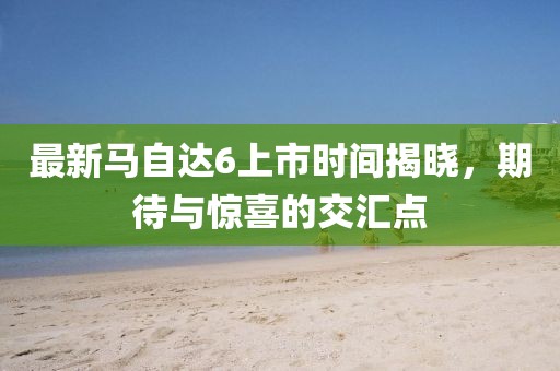 最新馬自達6上市時間揭曉，期待與驚喜的交匯點