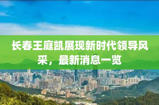 長(zhǎng)春王庭凱展現(xiàn)新時(shí)代領(lǐng)導(dǎo)風(fēng)采，最新消息一覽