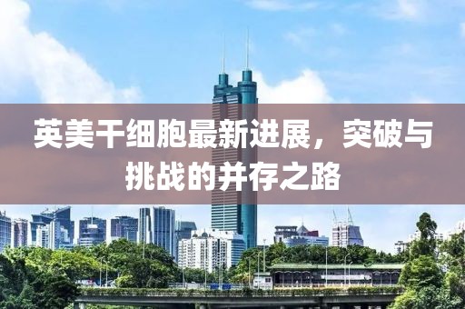 英美干細胞最新進展，突破與挑戰(zhàn)的并存之路