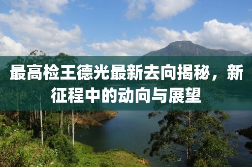 最高檢王德光最新去向揭秘，新征程中的動(dòng)向與展望