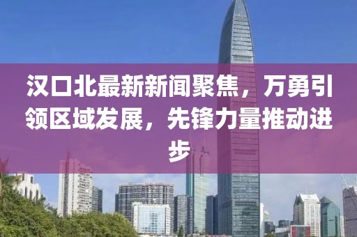 漢口北最新新聞聚焦，萬(wàn)勇引領(lǐng)區(qū)域發(fā)展，先鋒力量推動(dòng)進(jìn)步
