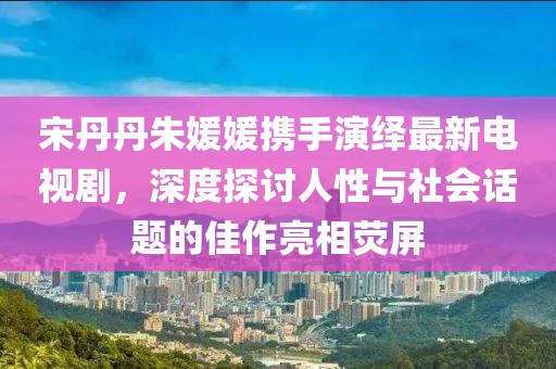宋丹丹朱媛媛攜手演繹最新電視劇，深度探討人性與社會話題的佳作亮相熒屏
