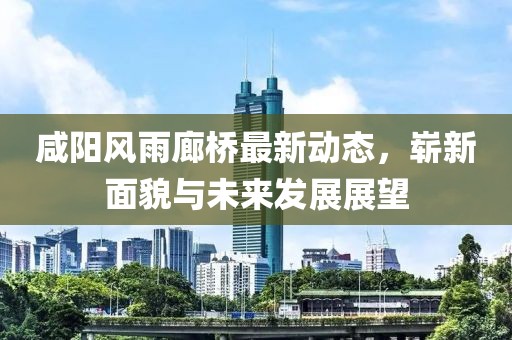 咸陽風(fēng)雨廊橋最新動態(tài)，嶄新面貌與未來發(fā)展展望