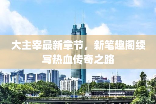 大主宰最新章節(jié)，新筆趣閣續(xù)寫熱血傳奇之路