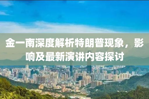 金一南深度解析特朗普現(xiàn)象，影響及最新演講內(nèi)容探討
