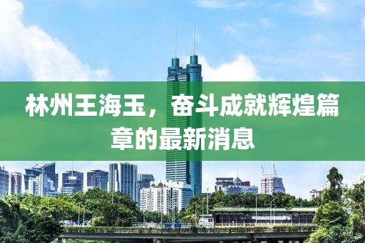 林州王海玉，奮斗成就輝煌篇章的最新消息