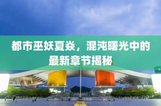 都市巫妖夏焱，混沌曙光中的最新章節(jié)揭秘