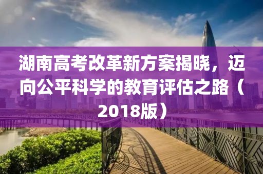 湖南高考改革新方案揭曉，邁向公平科學(xué)的教育評估之路（2018版）