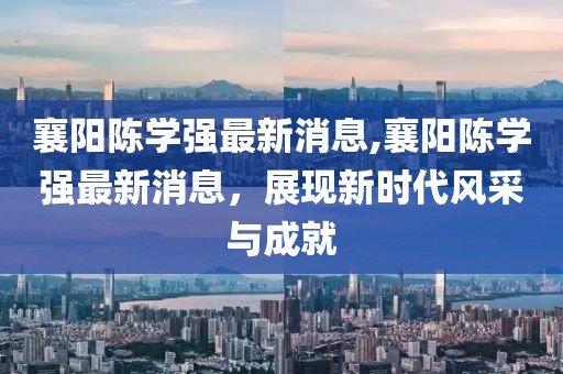 襄陽陳學強最新消息,襄陽陳學強最新消息，展現(xiàn)新時代風采與成就