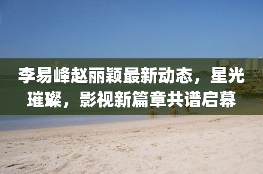 李易峰趙麗穎最新動(dòng)態(tài)，星光璀璨，影視新篇章共譜啟幕