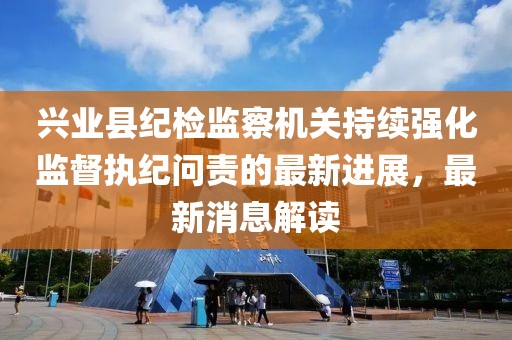 興業(yè)縣紀(jì)檢監(jiān)察機關(guān)持續(xù)強化監(jiān)督執(zhí)紀(jì)問責(zé)的最新進展，最新消息解讀