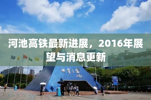 河池高鐵最新進(jìn)展，2016年展望與消息更新