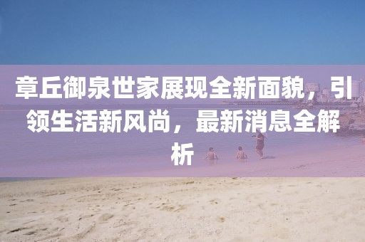 章丘御泉世家展現(xiàn)全新面貌，引領(lǐng)生活新風(fēng)尚，最新消息全解析