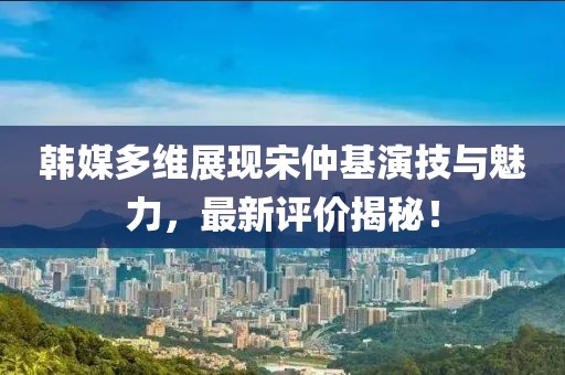 韓媒多維展現(xiàn)宋仲基演技與魅力，最新評價(jià)揭秘！