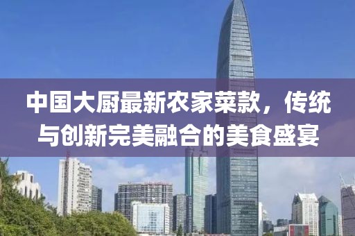 中國大廚最新農(nóng)家菜款，傳統(tǒng)與創(chuàng)新完美融合的美食盛宴