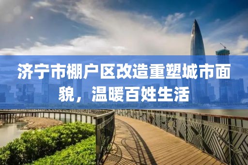 濟(jì)寧市棚戶區(qū)改造重塑城市面貌，溫暖百姓生活