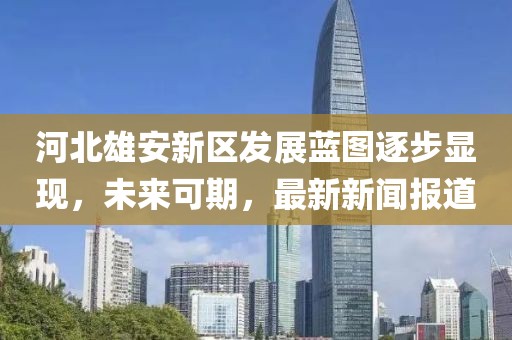 河北雄安新區(qū)發(fā)展藍圖逐步顯現(xiàn)，未來可期，最新新聞報道