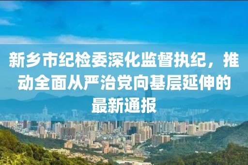 新鄉(xiāng)市紀(jì)檢委深化監(jiān)督執(zhí)紀(jì)，推動(dòng)全面從嚴(yán)治黨向基層延伸的最新通報(bào)