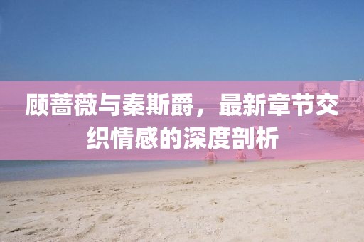 顧薔薇與秦斯爵，最新章節(jié)交織情感的深度剖析