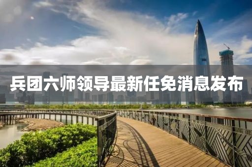 兵團(tuán)六師領(lǐng)導(dǎo)最新任免消息發(fā)布