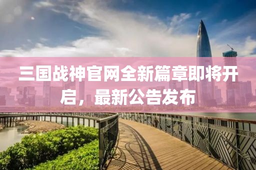三國戰(zhàn)神官網(wǎng)全新篇章即將開啟，最新公告發(fā)布