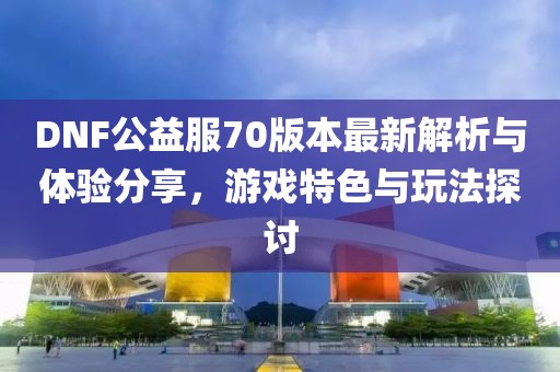 DNF公益服70版本最新解析與體驗分享，游戲特色與玩法探討