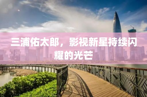 三浦佑太郎，影視新星持續(xù)閃耀的光芒