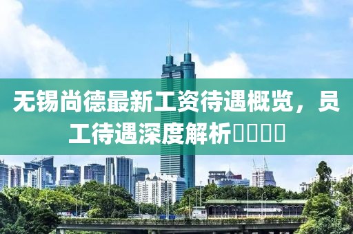 無(wú)錫尚德最新工資待遇概覽，員工待遇深度解析????