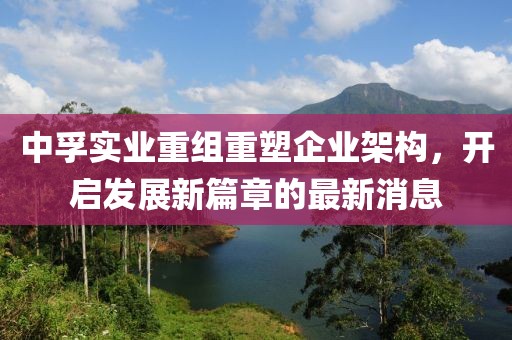 中孚實(shí)業(yè)重組重塑企業(yè)架構(gòu)，開啟發(fā)展新篇章的最新消息