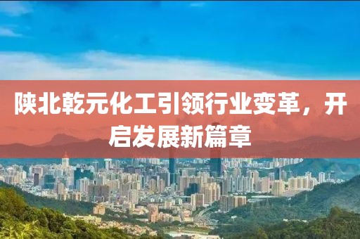 陜北乾元化工引領行業(yè)變革，開啟發(fā)展新篇章