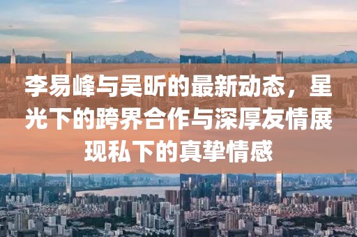 李易峰與吳昕的最新動態(tài)，星光下的跨界合作與深厚友情展現(xiàn)私下的真摯情感