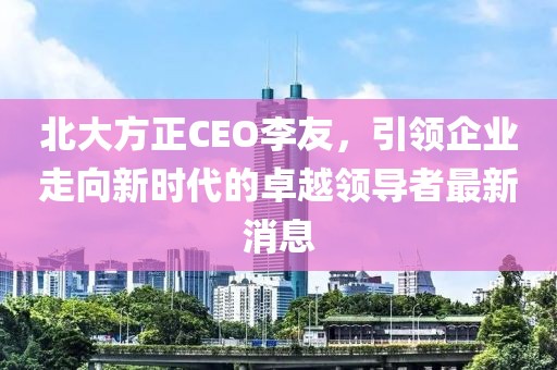 北大方正CEO李友，引領(lǐng)企業(yè)走向新時(shí)代的卓越領(lǐng)導(dǎo)者最新消息
