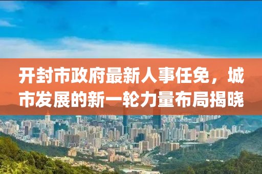 開封市政府最新人事任免，城市發(fā)展的新一輪力量布局揭曉