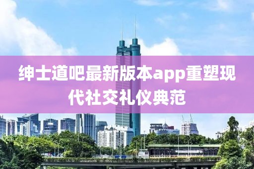 紳士道吧最新版本app重塑現(xiàn)代社交禮儀典范