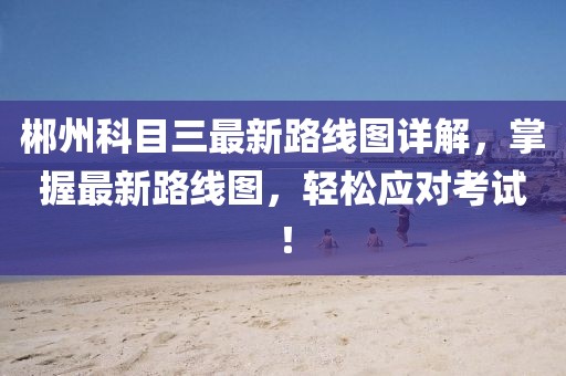 郴州科目三最新路線圖詳解，掌握最新路線圖，輕松應(yīng)對(duì)考試！
