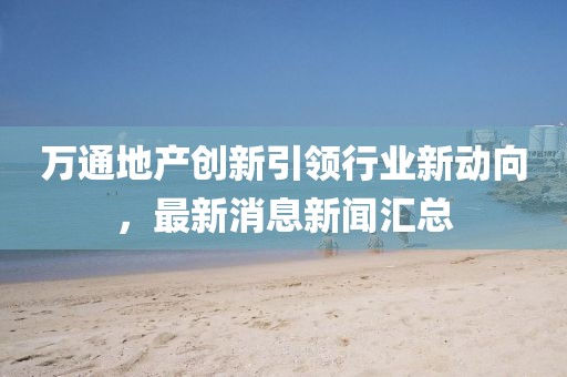 萬通地產(chǎn)創(chuàng)新引領(lǐng)行業(yè)新動(dòng)向，最新消息新聞匯總