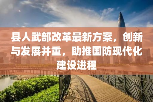 縣人武部改革最新方案，創(chuàng)新與發(fā)展并重，助推國防現(xiàn)代化建設(shè)進程
