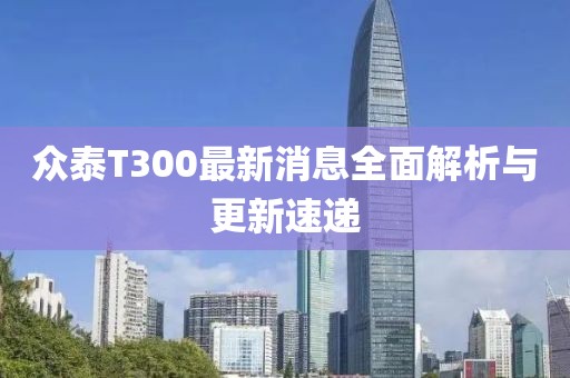眾泰T300最新消息全面解析與更新速遞