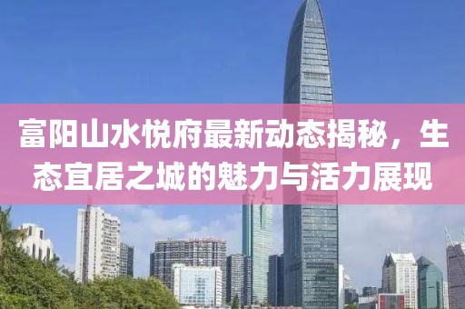 富陽山水悅府最新動態(tài)揭秘，生態(tài)宜居之城的魅力與活力展現(xiàn)