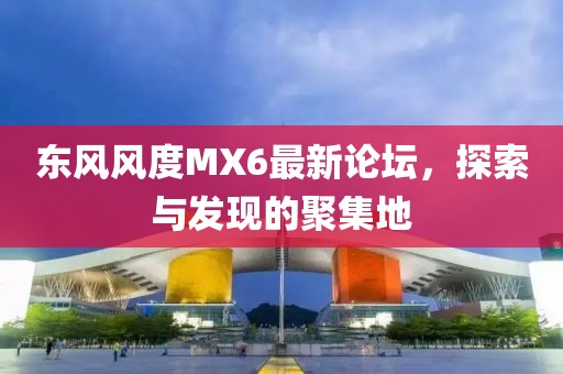 東風(fēng)風(fēng)度MX6最新論壇，探索與發(fā)現(xiàn)的聚集地