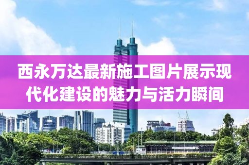 西永萬達最新施工圖片展示現(xiàn)代化建設(shè)的魅力與活力瞬間