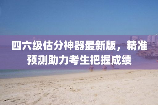 四六級(jí)估分神器最新版，精準(zhǔn)預(yù)測(cè)助力考生把握成績(jī)