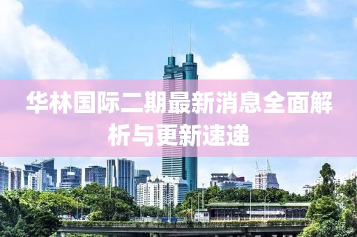 華林國際二期最新消息全面解析與更新速遞