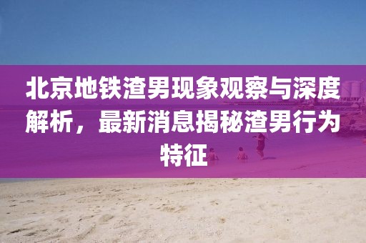 北京地鐵渣男現(xiàn)象觀察與深度解析，最新消息揭秘渣男行為特征