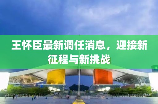 王懷臣最新調(diào)任消息，迎接新征程與新挑戰(zhàn)