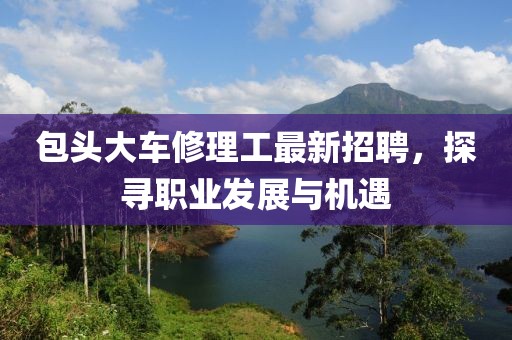 包頭大車修理工最新招聘，探尋職業(yè)發(fā)展與機(jī)遇
